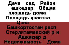 Дача _ сад › Район ­ ашкадар › Общая площадь дома ­ 16 › Площадь участка ­ 8 › Цена ­ 150 000 - Башкортостан респ., Стерлитамакский р-н, Ашкадар д. Недвижимость » Дома, коттеджи, дачи продажа   . Башкортостан респ.